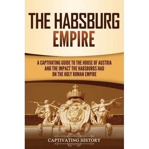 The Habsburg Empire: A Captivating Guide to the House of Austria and the Impact the Habsburgs Had on the Holy Roman Empire