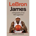 LeBron James: A Biography of an NBA Superstar