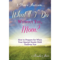 I Have Autism...What'll I Do Without You, Mom?: How to Prepare for When Your Special Needs Child Outlives You