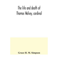 The life and death of Thomas Wolsey, cardinal: once archbishop of York and Lord Chancellor of England