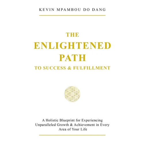 The Enlightened Path to Success & Fulfillment: A Holistic Blueprint for Experiencing Unparalleled Growth & Achievement in Every Area of Your Life