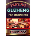 Playing Guzheng for Beginners: Complete Procedural Melody Guide To Understand, Learn And Master How To Play Guzheng Like A Pro Even With No Former Exp