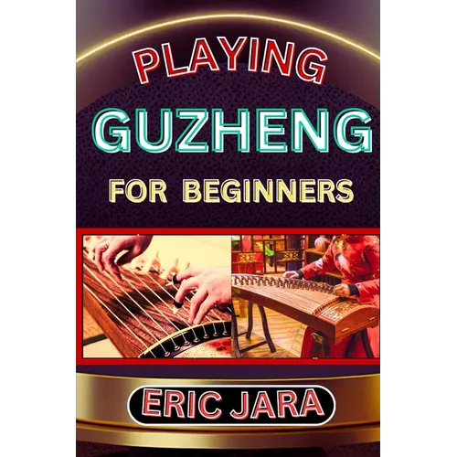Playing Guzheng for Beginners: Complete Procedural Melody Guide To Understand, Learn And Master How To Play Guzheng Like A Pro Even With No Former Exp