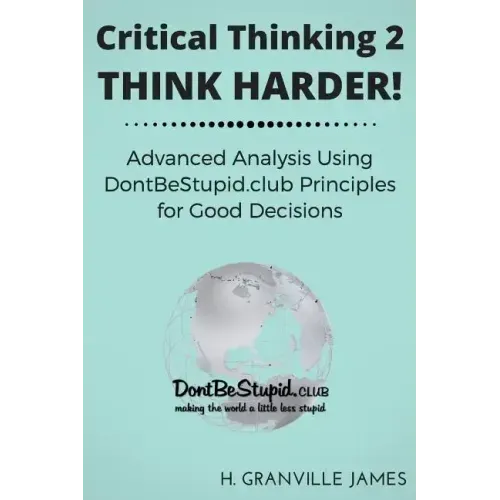 Critical Thinking 2: Think Harder. Advanced Analysis Using DontBeStupid.club Principles for Good Decisions.