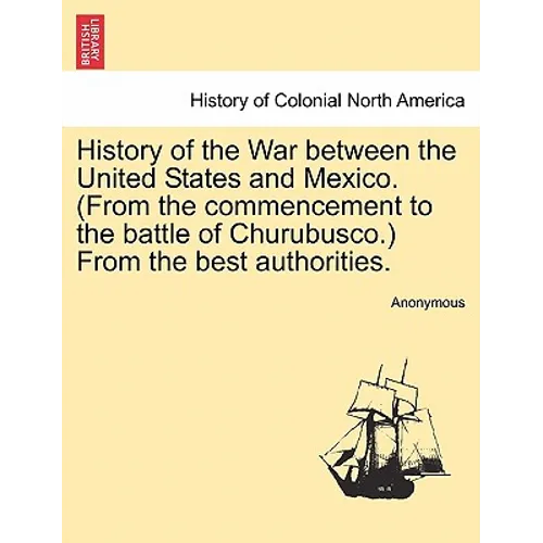 History of the War Between the United States and Mexico. (from the Commencement to the Battle of Churubusco.) from the Best Authorities.