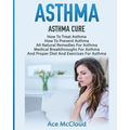 Asthma: Asthma Cure: How To Treat Asthma: How To Prevent Asthma, All Natural Remedies For Asthma, Medical Breakthroughs For Asthma, And Proper Diet An