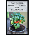 Container Tomato Garden for Beginners: Simple guides on how to plants and grow a healthy tomato container garden