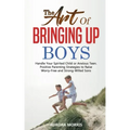 The Art of Bringing Up Boys: Handle Your Spirited Child or Anxious Teen. Positive Parenting Strategies to Raise Worry-Free and Strong-Willed Sons