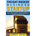 Freight Broker Business Startup: The Complete Guide to Start, Manage & Grow a Successful Freight Brokerage Business From Scratch
