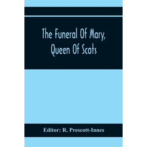 The Funeral Of Mary, Queen Of Scots. A Collection Of Curious Tracts, Relating To The Burial Of This Unfortunate Princess, Being Reprints Of Rare Origi