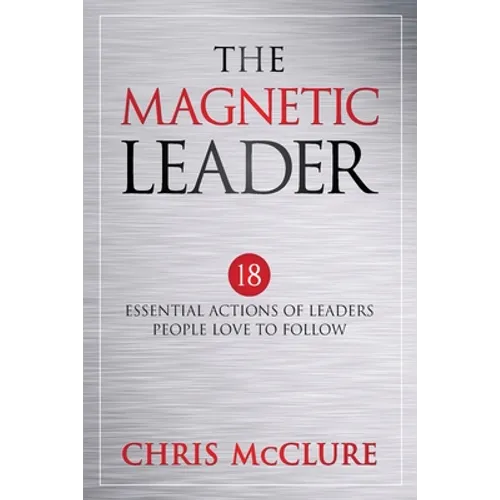 The Magnetic Leader: 18 Essential Actions of Leaders People Love To Follow