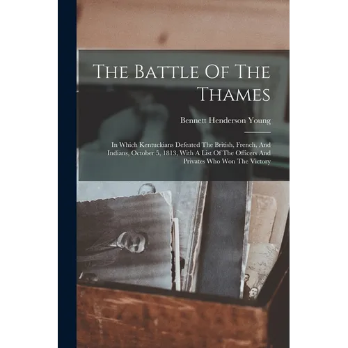The Battle Of The Thames: In Which Kentuckians Defeated The British, French, And Indians, October 5, 1813, With A List Of The Officers And Priva