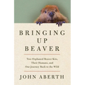 Bringing Up Beaver: Two Orphaned Beaver Kits, Their Humans, and Our Journey Back to the Wild