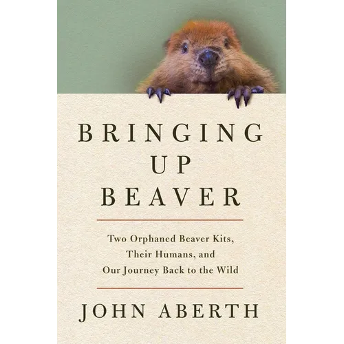Bringing Up Beaver: Two Orphaned Beaver Kits, Their Humans, and Our Journey Back to the Wild