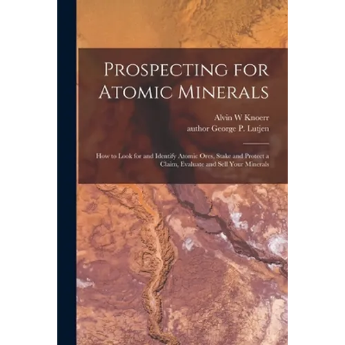 Prospecting for Atomic Minerals; How to Look for and Identify Atomic Ores, Stake and Protect a Claim, Evaluate and Sell Your Minerals
