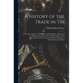 A History of the Trade in Tin: A Short Description of Tin Mining and Metallurgy; a History of the Origin and Progress of the Tin-Plate Trade. and a D