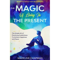 Mindfulness For Beginners: THE MAGIC OF LIVING IN THE PRESENT - The Simple Art of Practicing Gratefulness To Achieve Happiness and Peace