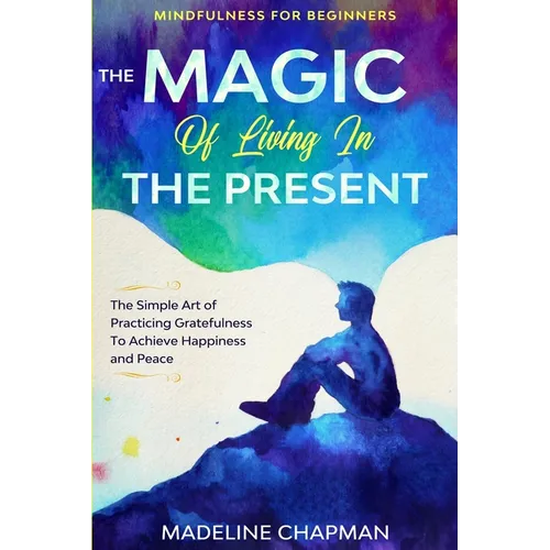 Mindfulness For Beginners: THE MAGIC OF LIVING IN THE PRESENT - The Simple Art of Practicing Gratefulness To Achieve Happiness and Peace