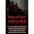 Haunted Asylums: True Ghost Stories Of Haunted Asylums, Spooky Buildings And Creepy Tales Of The Worlds Most Haunted Places