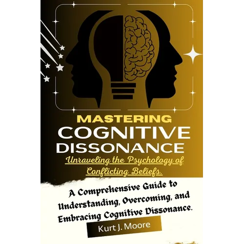 Mastering Cognitive Dissonance: Unraveling the Psychology of Conflicting Beliefs: A Comprehensive Guide to Understanding, Overcoming, and Embracing Co