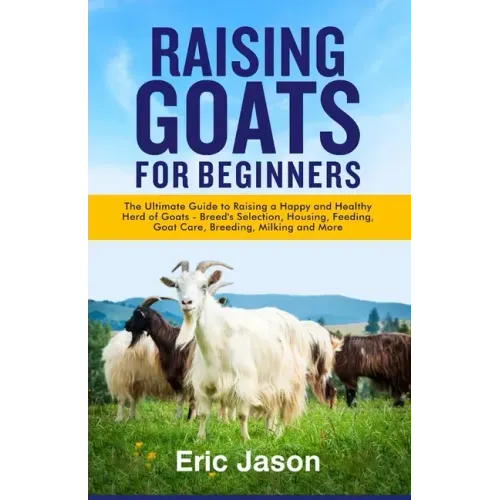 Raising Goats for Beginners: The Ultimate Guide to Raising a Happy and Healthy Herd of Goats - Breeds Selection, Housing, Feeding, Goat Care, Breed