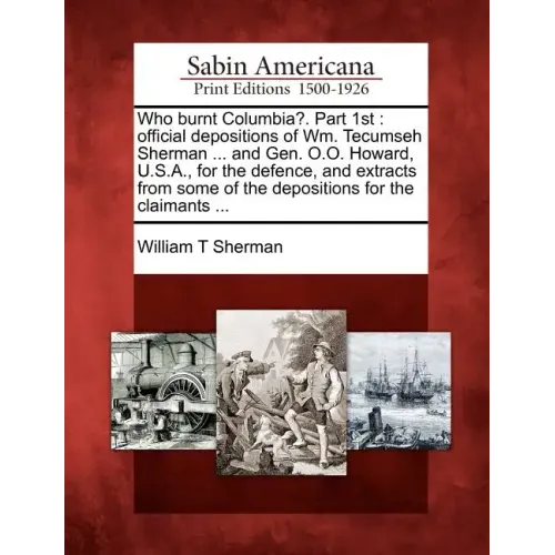 Who Burnt Columbia?. Part 1st: Official Depositions of Wm. Tecumseh Sherman ... and Gen. O.O. Howard, U.S.A., for the Defence, and Extracts from Some