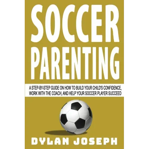 Soccer Parenting: A Step-by-Step Guide on How to Build Your Child's Confidence, Work with the Coach, and Help Your Soccer Player Succeed