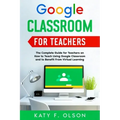 Google Classroom for Teachers: The Complete Guide for Teachers on How to Teach Using Google Classroom and to Benefit From Virtual Learning