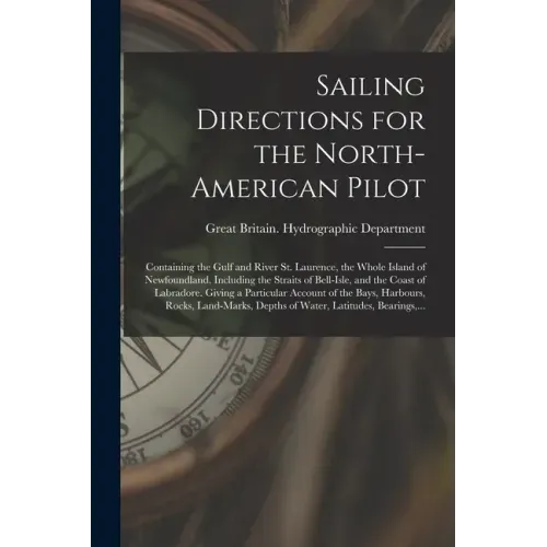 Sailing Directions for the North-American Pilot: Containing the Gulf and River St. Laurence, the Whole Island of Newfoundland, Including the Straits o