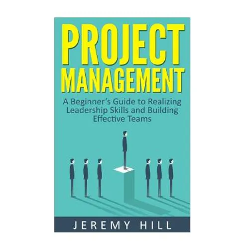 Project Management: A Beginner's Guide to Realizing Leadership Skills and Building Teams