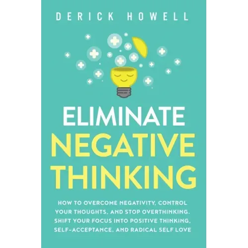 Eliminate Negative Thinking: How to Overcome Negativity, Control Your Thoughts, And Stop Overthinking. Shift Your Focus into Positive Thinking, Self-A