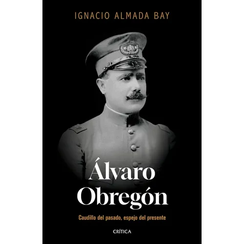 Álvaro Obregón: Caudillo del Pasado, Espejo del Presente / Álvaro Obregón: Leader of the Past, Mirror of the Present