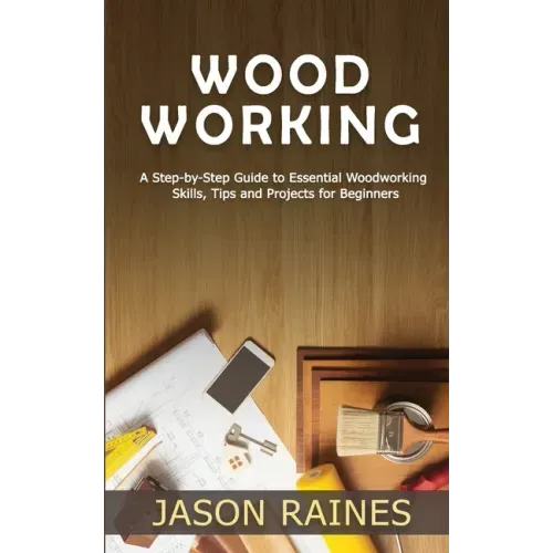Woodworking: A Step-by-Step Guide to Essential Woodworking Skills, Tips and Projects for Beginners