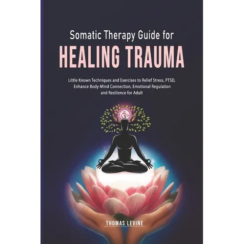 Somatic Therapy Guide for Healing Trauma: Little Known Techniques and Exercises to Relief Stress, PTSD, Enhance Body-Mind Connection, Emotional Regula