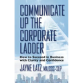 Communicate up the Corporate Ladder: How to Succeed in Business with Clarity and Confidence