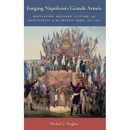 Forging Napoleon's Grande Armée: Motivation, Military Culture, and Masculinity in the French Army, 1800-1808