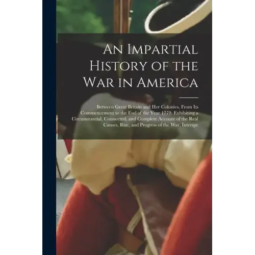 An Impartial History of the War in America: Between Great Britain and Her Colonies, From Its Commencement to the End of the Year 1779. Exhibiting a Ci