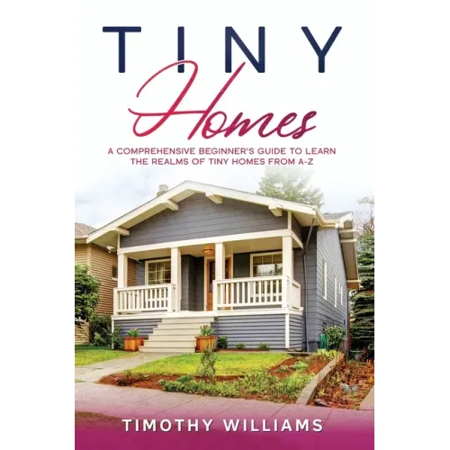 Tiny Homes: A Comprehensive Beginner's Guide to Learn the Realms of Tiny Homes from A-Z