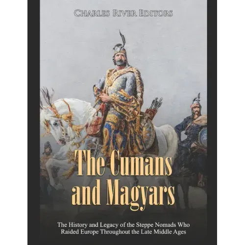 The Cumans and Magyars: The History and Legacy of the Steppe Nomads Who Raided Europe Throughout the Late Middle Ages