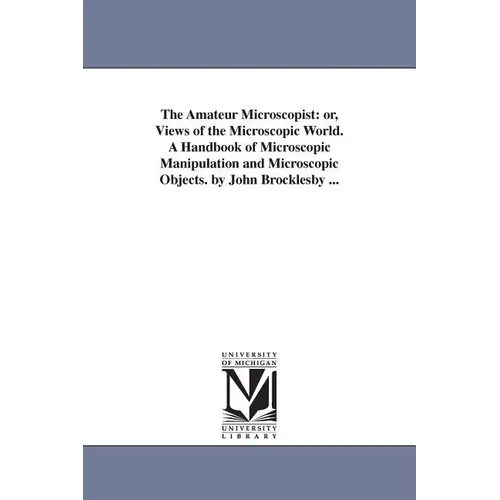 The Amateur Microscopist: or, Views of the Microscopic World. A Handbook of Microscopic Manipulation and Microscopic Objects. by John Brocklesby ...