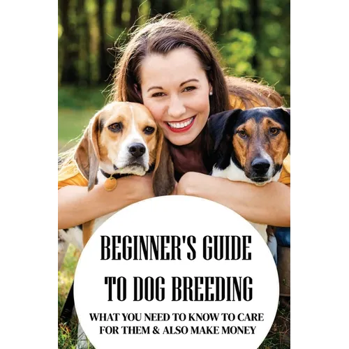 Beginner's Guide To Dog Breeding: What You Need To Know To Care For Them & Also Make Money: How To Be A Great Dog Breeder