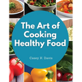 The Art of Cooking Healthy Food: Kitchen-Tested Recipes for Living and Eating Well Every Day