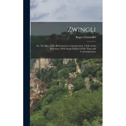 Zwingli: Or, The Rise of the Reformation in Switzerland. A Life of the Reformer, With Some Notices of his Time and Contemporari