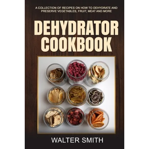 Dehydrator Cookbook: A collection of recipes on how to dehydrate and preserve vegetables, fruit, meat and more