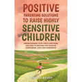 Positive Parenting Solutions to Raise Highly Sensitive Children: Understanding Your Child's Emotions and How to Respond with Radical Compassion, Love