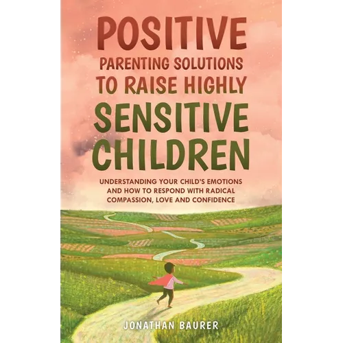 Positive Parenting Solutions to Raise Highly Sensitive Children: Understanding Your Child's Emotions and How to Respond with Radical Compassion, Love