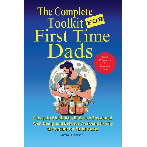 The Complete Toolkit for First Time Dads From Pregnancy to Newborn Care: Navigate Childbirth, Embrace Emotional Well-being, and Balance Work and Famil