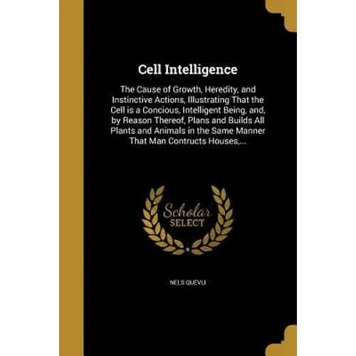 Cell Intelligence: The Cause of Growth, Heredity, and Instinctive Actions, Illustrating That the Cell is a Concious, Intelligent Being, a
