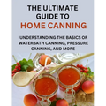 The Ultimate Guide To Home Canning For Beginners: Understanding The Basics Of Waterbath Canning, Pressure Canning And More