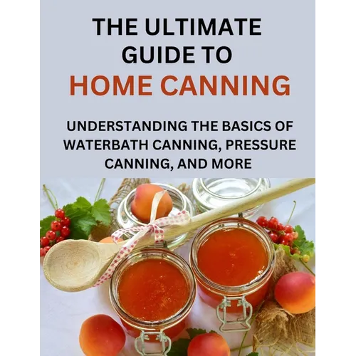 The Ultimate Guide To Home Canning For Beginners: Understanding The Basics Of Waterbath Canning, Pressure Canning And More